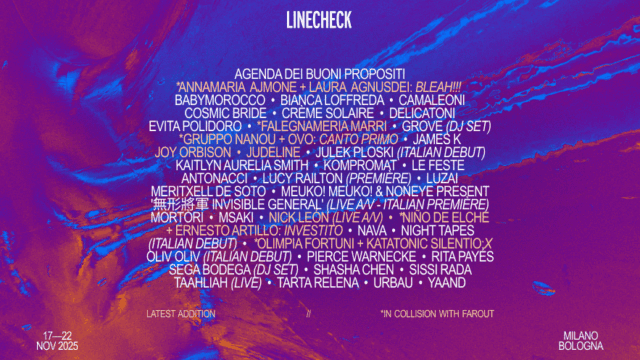 AGENDA DEI BUONI PROPOSITI • ANNAMARIA AJMONE + LAURA AGNUSDEI: BLEAH!!! * BABYMOROCCO • BIANCA LOFFREDA • camaleoni • cosmic bride • CRÈME SOLAIRE • DELICATONI • EVITA POLIDORO • FALEGNAMERIA MARRI* • GROVE (DJ SET) GRUPPO NANOU + OvO: Canto Primo* • JAMES K • JOY ORBISON • JUDELINE • JULEK PLOSKI (ITALIAN DEBUT) KAITLYN AURELIA SMITH • KOMPROMAT • LE FESTE ANTONACCI • LUCY RAILTON (PREMIÈRE) • LUZAi • MERITXELL DE SOTO • MEUKO! MEUKO! & NONEYE PRESENT ‘無形將軍 INVISIBLE GENERAL’ (LIVE A/V - ITALIAN PREMIÈRE) • MORTÒRI • MSAKI • NICK LEÓN (LIVE A/V) • NIÑO DE ELCHE + ERNESTO ARTILLO: INVESTITO* • NAVA • NIGHT TAPES (ITALIAN DEBUT) • OLIMPIA FORTUNI + KATATONIC SILENTIO: X * • OLIV OLIV (ITALIAN DEBUT) • PIERCE WARNECKE • RITA PAYÉS SEGA BODEGA (dj set) • SHASHA CHEN • SISSI RADA TAAHLIAH (LIVE) • TARTA RELENA • urbau • YAAND